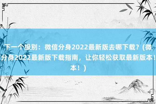 下一个级别：微信分身2022最新版去哪下载？(微信分身2022最新版下载指南，让你轻松获取最新版本！)